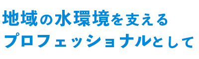 地域の水環境を支えるプロフェッショナルとして